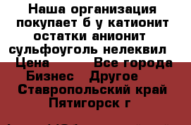 Наша организация покупает б/у катионит остатки анионит, сульфоуголь нелеквил. › Цена ­ 150 - Все города Бизнес » Другое   . Ставропольский край,Пятигорск г.